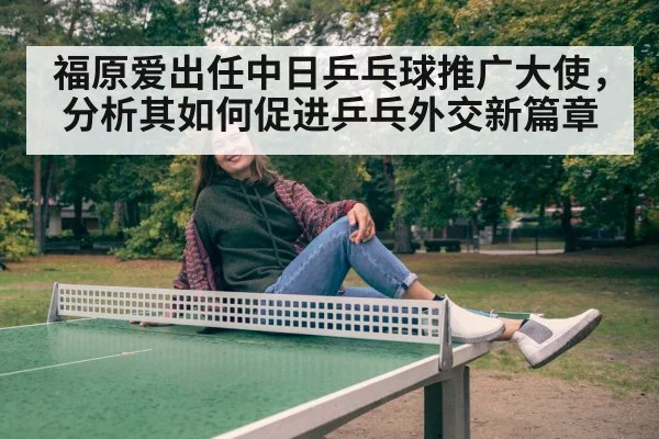福原爱出任中日乒乓球推广大使，分析其如何促进乒乓外交新篇章